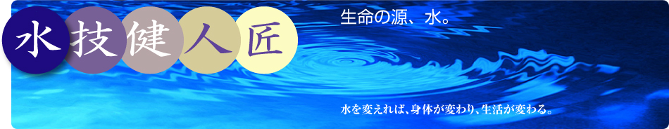 生命の源、水。水を変えれば、身体が変わり、生活が変わる。水・技・健・人・匠